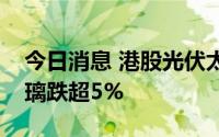 今日消息 港股光伏太阳能板块走低，信义玻璃跌超5%