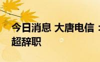 今日消息 大唐电信：董事长雷信生、董事马超辞职