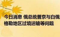 今日消息 俄总统普京与白俄总统卢卡申科通话，商谈加里宁格勒地区过境运输等问题