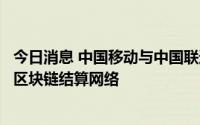 今日消息 中国移动与中国联通联合建设通信行业首个大规模区块链结算网络