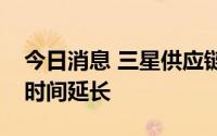 今日消息 三星供应链陆续收通知，原定拉货时间延长
