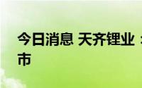 今日消息 天齐锂业：7月13日起在港交所上市