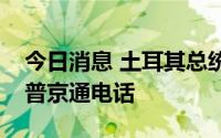 今日消息 土耳其总统埃尔多安和俄罗斯总统普京通电话
