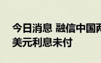 今日消息 融信中国两笔票据合计2786.55万美元利息未付