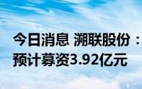 今日消息 溯联股份：拟冲刺创业板IPO上市，预计募资3.92亿元