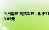 今日消息 鲁抗医药：拟于7月18日除权，每股派发现金红利0.05元