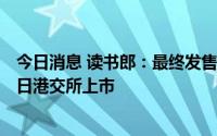 今日消息 读书郎：最终发售价定为7.6港元/股，预计7月12日港交所上市