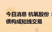 今日消息 杭氧股份：监事配偶买卖公司可转债构成短线交易