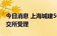 今日消息 上海城建50亿元小公募债项目获上交所受理