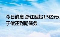 今日消息 浙江建投15亿元小公募债项目获受理，拟全部用于偿还到期债务