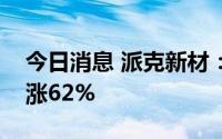 今日消息 派克新材：预计上半年净利润同比涨62%