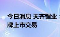 今日消息 天齐锂业：7月13日在港交所板挂牌上市交易