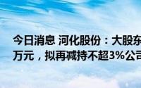 今日消息 河化股份：大股东及一致行动人减持套现超1612万元，拟再减持不超3%公司股份