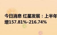 今日消息 红星发展：上半年预盈1.75亿元-2.15亿元，同比增157.81%-216.74%