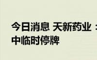 今日消息 天新药业：交易出现异常波动，盘中临时停牌