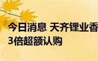 今日消息 天齐锂业香港IPO面向散户部分获9.3倍超额认购