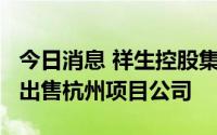 今日消息 祥生控股集团：拟3.4亿元向雅居乐出售杭州项目公司
