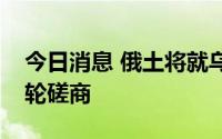 今日消息 俄土将就乌克兰粮食出口举行新一轮磋商