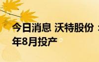 今日消息 沃特股份：重庆LCP项目有望于今年8月投产