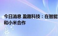 今日消息 盈趣科技：在智能家居领域持续投入，暂未与华为和小米合作