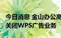 今日消息 金山办公高管重申：计划2023年底关闭WPS广告业务