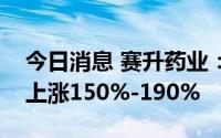 今日消息 赛升药业：预计上半年净利润同比上涨150%-190%