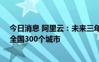 今日消息 阿里云：未来三年投入10亿与分销伙伴共同服务全国300个城市