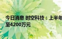 今日消息 时空科技：上半年预计同比盈转亏，预亏4700万至4200万元