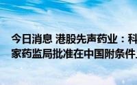 今日消息 港股先声药业：科赛拉 注射用盐酸曲拉西利 获国家药监局批准在中国附条件上市