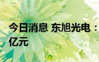 今日消息 东旭光电：上半年预亏7.5亿至10.1亿元