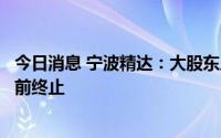 今日消息 宁波精达：大股东广达投资和精微投资减持计划提前终止
