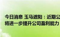 今日消息 玉马遮阳：近期公司产品所需原材料呈下降趋势，将进一步提升公司盈利能力