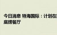 今日消息 特海国际：计划在阿联酋、西班牙等新市场开设海底捞餐厅