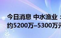 今日消息 中水渔业：预计上半年公司净利润约5200万–5300万元