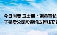 今日消息 卫士通：副董事长被四川证监局出具警示函，其儿子买卖公司股票构成短线交易