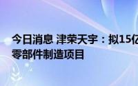 今日消息 津荣天宇：拟15亿元投建年产2GWH储能及汽车零部件制造项目