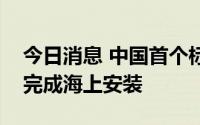 今日消息 中国首个标准化设计建造无人平台完成海上安装