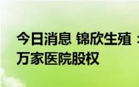 今日消息 锦欣生殖：完成收购九洲医院及和万家医院股权