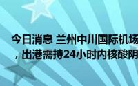 今日消息 兰州中川国际机场：7日内有主城区旅居史的旅客，出港需持24小时内核酸阴性报告