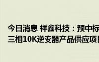 今日消息 祥鑫科技：预中标4亿元某储能光伏客户分布式小三相10K逆变器产品供应项目