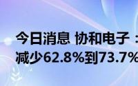 今日消息 协和电子：预计上半年净利润同比减少62.8%到73.7%