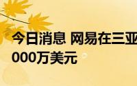 今日消息 网易在三亚成立新公司，注册资本5000万美元