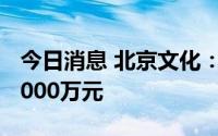 今日消息 北京文化：上半年预亏2000万元-3000万元