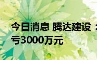 今日消息 腾达建设：上半年同比盈转亏，预亏3000万元