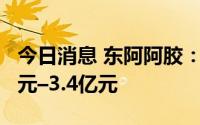 今日消息 东阿阿胶：预计上半年净利润2.7亿元–3.4亿元