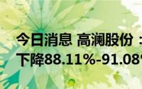 今日消息 高澜股份：预计上半年净利润同比下降88.11%-91.08%