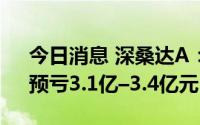 今日消息 深桑达A：上半年同比扭盈为亏，预亏3.1亿–3.4亿元