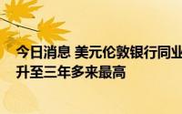 今日消息 美元伦敦银行同业拆息创2008年来最大涨幅，并升至三年多来最高