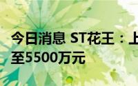 今日消息 ST花王：上半年预计亏损4000万元至5500万元