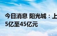 今日消息 阳光城：上半年同比盈转亏，预亏35亿至45亿元